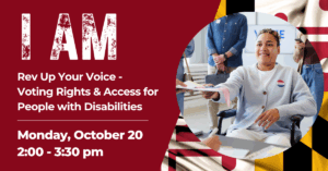 Event graphic with a maroon background and bold text reading, “I AM. Rev Up Your Voice – Voting Rights & Access for People with Disabilities. Monday, October 20, 2:00–3:30 pm.” On the right, a person wearing an “I Voted” sticker smiles while handing paperwork across a table. A faded Maryland flag pattern appears in the background.