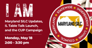 Graphic with bold red background reading “I AM” in large distressed white text. Below, white text says “Maryland SILC Updates, IL Table Talk Launch, and the CUP Campaign.” Event details read “Monday, May 18, 2:00–3:30 pm.” To the right is the Maryland SILC circular logo overlaid on a Maryland state flag design.
